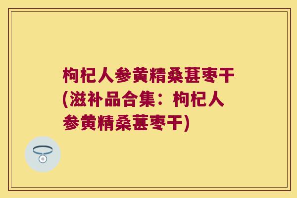枸杞人参黄精桑葚枣干(滋补品合集：枸杞人参黄精桑葚枣干)