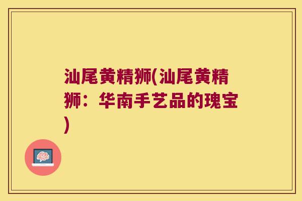 汕尾黄精狮(汕尾黄精狮：华南手艺品的瑰宝)