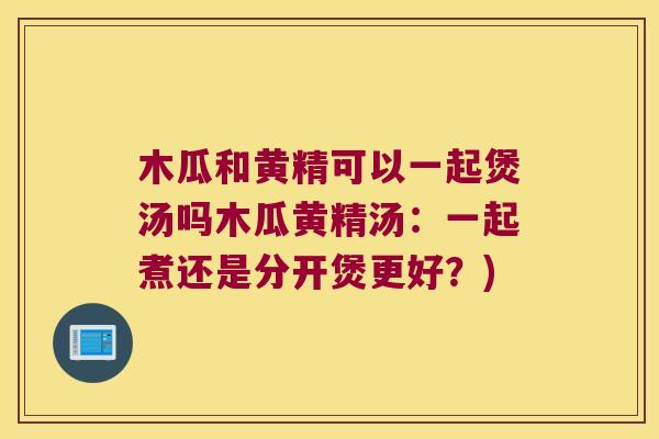 木瓜和黄精可以一起煲汤吗木瓜黄精汤:一起煮还是分开煲更好?) 木瓜和黄精可以一起煲汤吗木瓜黄精汤:一起煮还是分开煲更好?)
