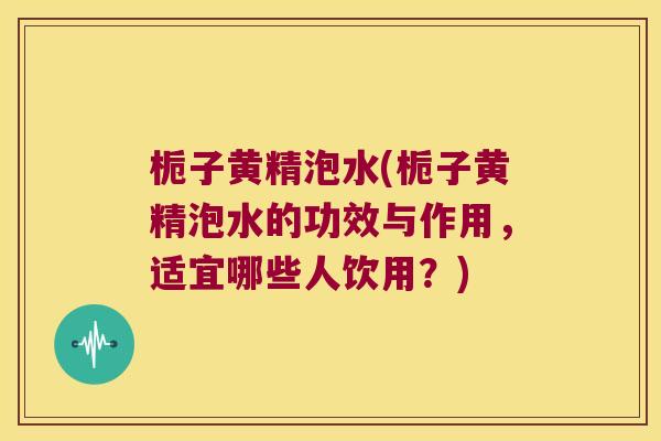 栀子黄精泡水(栀子黄精泡水的功效与作用，适宜哪些人饮用？)