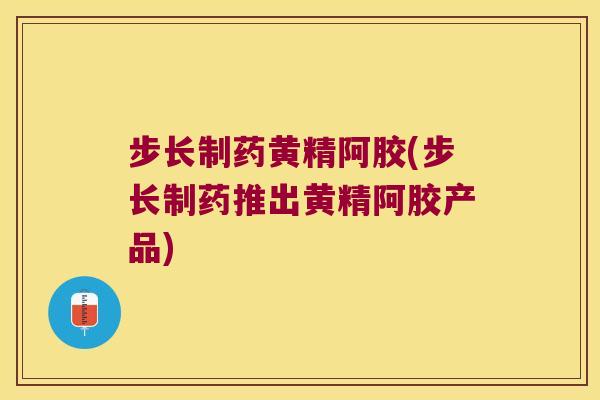 步长制药黄精阿胶(步长制药推出黄精阿胶产品)