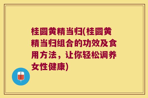 桂圆黄精当归(桂圆黄精当归组合的功效及食用方法，让你轻松调养女性健康)