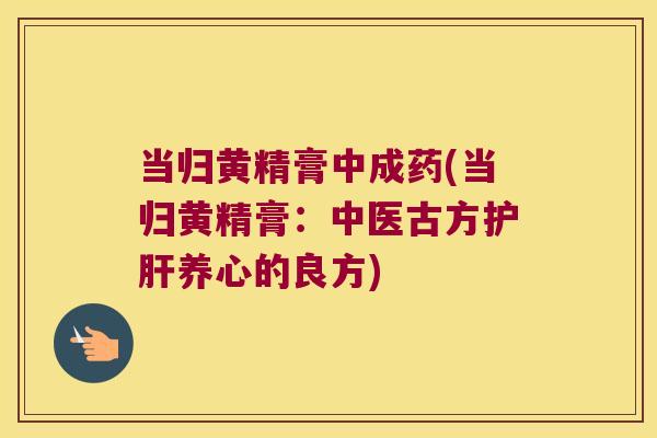 当归黄精膏中成药(当归黄精膏:中医古方养心的良方) 当归黄精膏中成药(当归黄精膏:中医古方养心的良方)