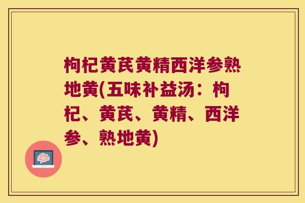 枸杞黄芪黄精西洋参熟地黄(五味补益汤:枸杞、黄芪、黄精、西洋参、熟地黄) 枸杞黄芪黄精西洋参熟地黄(五味补益汤:枸杞、黄芪、黄精、西洋参、熟地黄)