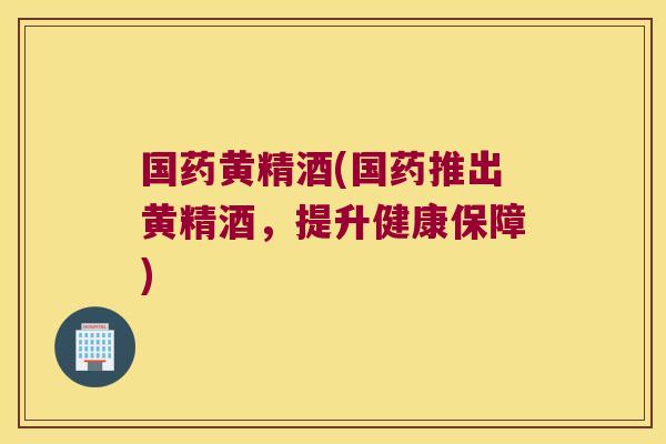 国药黄精酒(国药推出黄精酒,提升健康保障) 国药黄精酒(国药推出黄精酒,提升健康保障)
