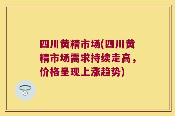 四川黄精市场(四川黄精市场需求持续走高，价格呈现上涨趋势)