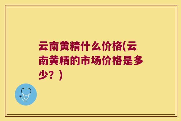 云南黄精什么价格(云南黄精的市场价格是多少?) 云南黄精什么价格(云南黄精的市场价格是多少?)