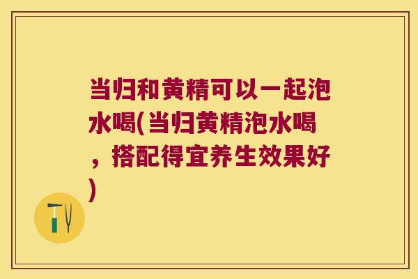 当归和黄精可以一起泡水喝(当归黄精泡水喝,搭配得宜养生效果好) 当归和黄精可以一起泡水喝(当归黄精泡水喝,搭配得宜养生效果好)