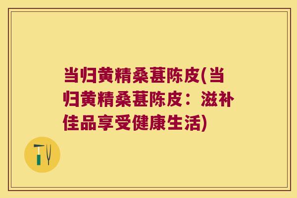 当归黄精桑葚陈皮(当归黄精桑葚陈皮:滋补佳品享受健康生活) 当归黄精桑葚陈皮(当归黄精桑葚陈皮:滋补佳品享受健康生活)