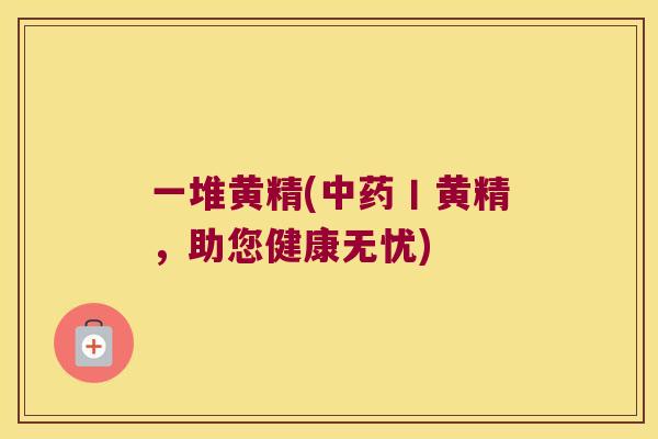 一堆黄精(丨黄精，助您健康无忧)