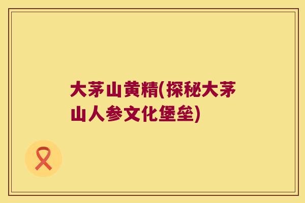 大茅山黄精(探秘大茅山人参文化堡垒)