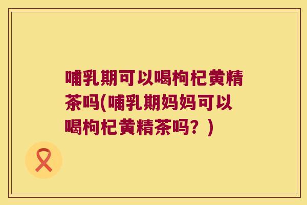 哺乳期可以喝枸杞黄精茶吗(哺乳期妈妈可以喝枸杞黄精茶吗?) 哺乳期可以喝枸杞黄精茶吗(哺乳期妈妈可以喝枸杞黄精茶吗?)