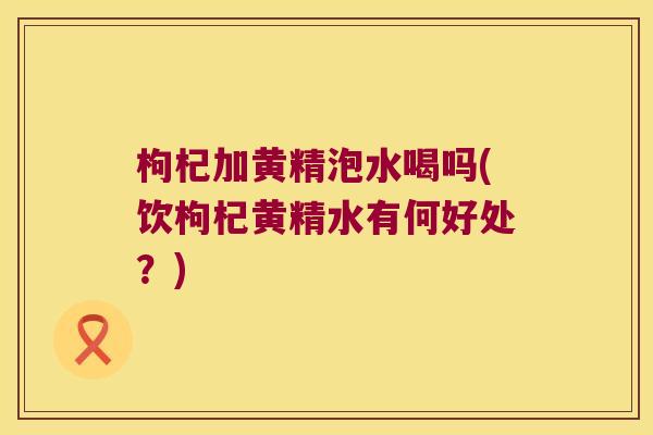 枸杞加黄精泡水喝吗(饮枸杞黄精水有何好处?) 枸杞加黄精泡水喝吗(饮枸杞黄精水有何好处?)