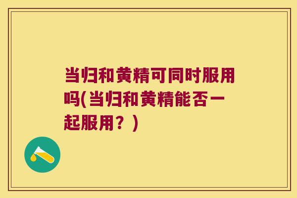 当归和黄精可同时服用吗(当归和黄精能否一起服用？)