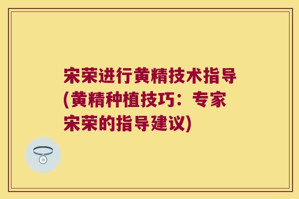宋荣进行黄精技术指导(黄精种植技巧：专家宋荣的指导建议)