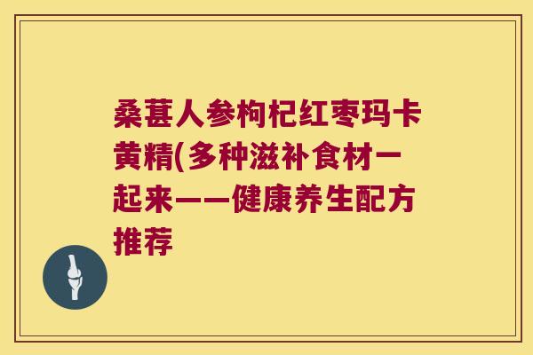 桑葚人参枸杞红枣玛卡黄精(多种滋补食材一起来——健康养生配方推荐 桑葚人参枸杞红枣玛卡黄精(多种滋补食材一起来——健康养生配方推荐