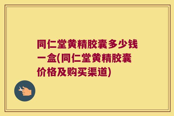 同仁堂黄精胶囊多少钱一盒(同仁堂黄精胶囊价格及购买渠道)