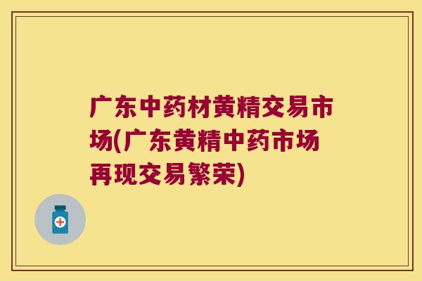 广东材黄精交易市场(广东黄精市场再现交易繁荣)