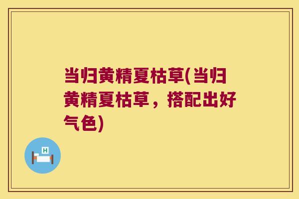 当归黄精夏枯草(当归黄精夏枯草,搭配出好气色) 当归黄精夏枯草(当归黄精夏枯草,搭配出好气色)