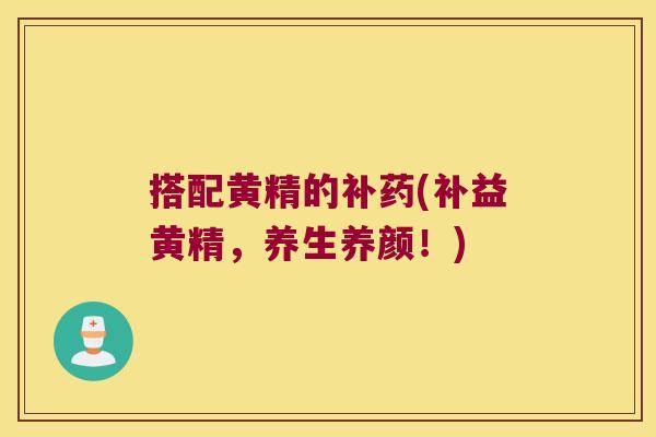 搭配黄精的补药(补益黄精,养生养颜!) 搭配黄精的补药(补益黄精,养生养颜!)