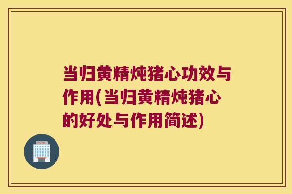 当归黄精炖猪心功效与作用(当归黄精炖猪心的好处与作用简述)
