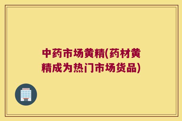 市场黄精(药材黄精成为热门市场货品)