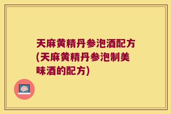 天麻黄精丹参泡酒配方(天麻黄精丹参泡制美味酒的配方)