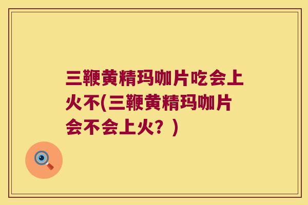 三鞭黄精玛咖片吃会上火不(三鞭黄精玛咖片会不会上火？)