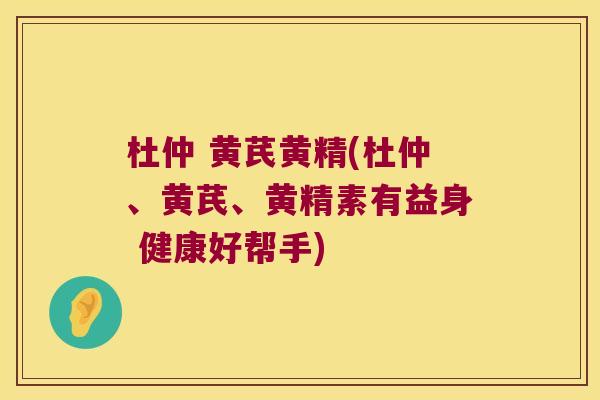 杜仲 黄芪黄精(杜仲、黄芪、黄精素有益身 健康好帮手) 杜仲 黄芪黄精(杜仲、黄芪、黄精素有益身 健康好帮手)