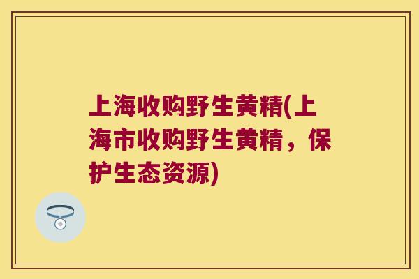 上海收购野生黄精(上海市收购野生黄精，保护生态资源)