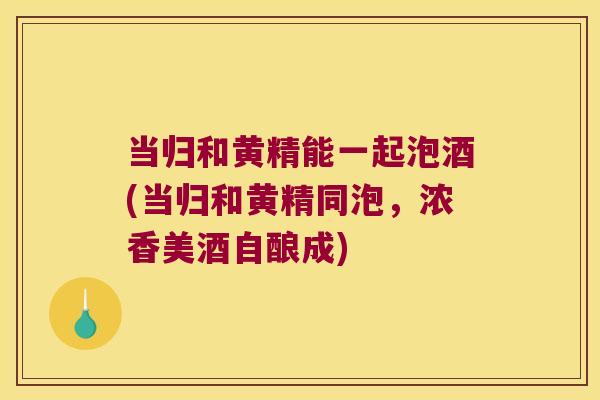 当归和黄精能一起泡酒(当归和黄精同泡，浓香美酒自酿成)