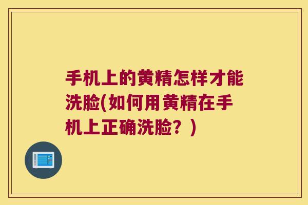手机上的黄精怎样才能洗脸(如何用黄精在手机上正确洗脸?) 手机上的黄精怎样才能洗脸(如何用黄精在手机上正确洗脸?)
