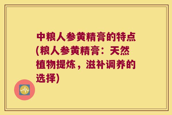 中粮人参黄精膏的特点(粮人参黄精膏：天然植物提炼，滋补调养的选择)