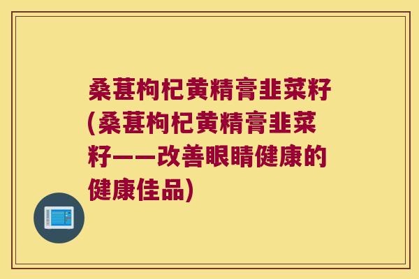 桑葚枸杞黄精膏韭菜籽(桑葚枸杞黄精膏韭菜籽——改善眼睛健康的健康佳品) 桑葚枸杞黄精膏韭菜籽(桑葚枸杞黄精膏韭菜籽——改善眼睛健康的健康佳品)