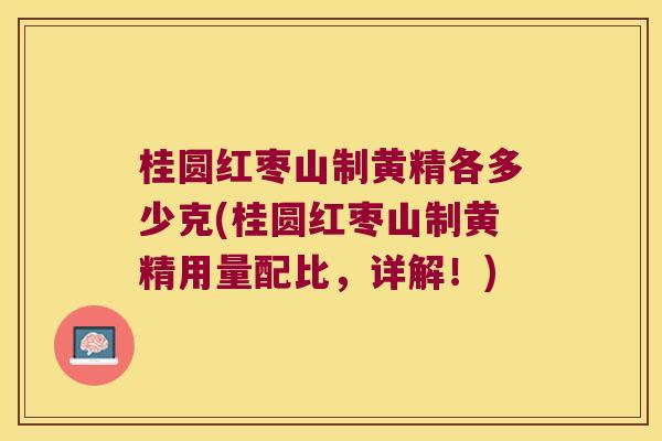 桂圆红枣山制黄精各多少克(桂圆红枣山制黄精用量配比,详解!) 桂圆红枣山制黄精各多少克(桂圆红枣山制黄精用量配比,详解!)