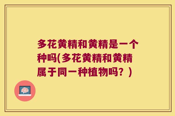 多花黄精和黄精是一个种吗(多花黄精和黄精属于同一种植物吗？)