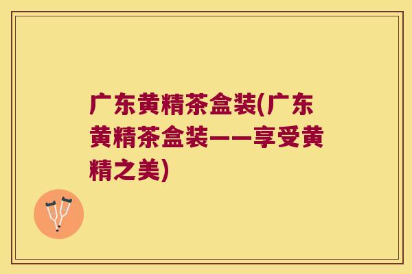 广东黄精茶盒装(广东黄精茶盒装——享受黄精之美)