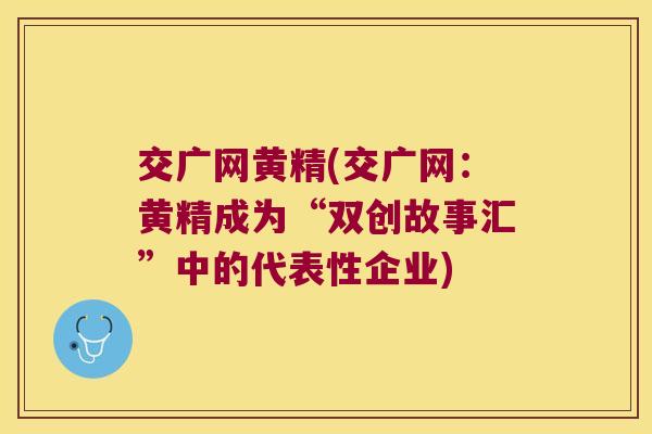 交广网黄精(交广网:黄精成为“双创故事汇”中的代表性企业) 交广网黄精(交广网:黄精成为“双创故事汇”中的代表性企业)