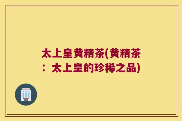 太上皇黄精茶(黄精茶：太上皇的珍稀之品)