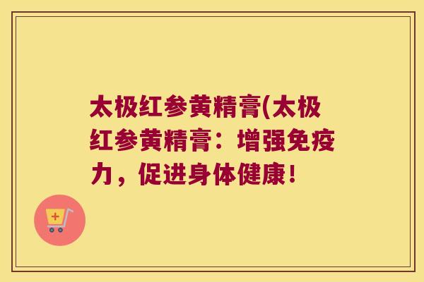 太极红参黄精膏(太极红参黄精膏:增强力,促进身体健康! 太极红参黄精膏(太极红参黄精膏:增强力,促进身体健康!