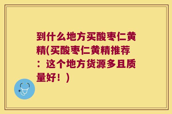 到什么地方买酸枣仁黄精(买酸枣仁黄精推荐：这个地方货源多且质量好！)