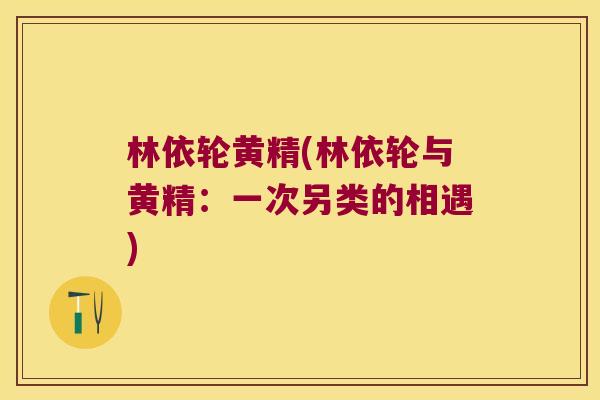 林依轮黄精(林依轮与黄精：一次另类的相遇)
