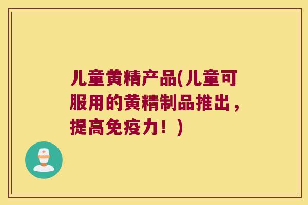 儿童黄精产品(儿童可服用的黄精制品推出，提高力！)