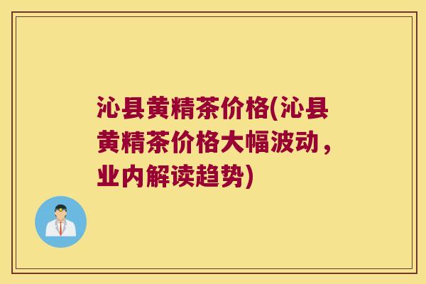 沁县黄精茶价格(沁县黄精茶价格大幅波动，业内解读趋势)