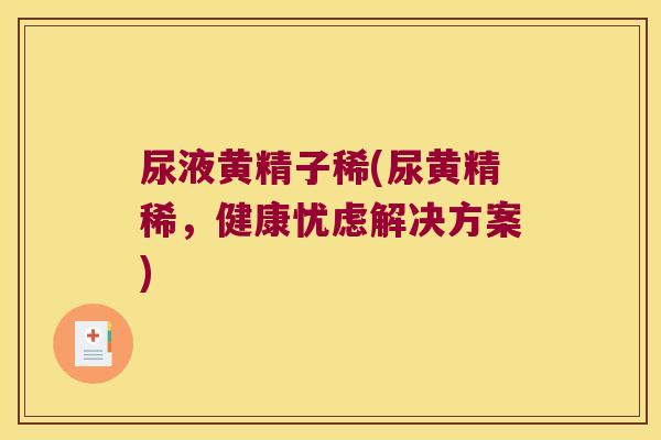 尿液黄精子稀(尿黄精稀,健康忧虑解决方案) 尿液黄精子稀(尿黄精稀,健康忧虑解决方案)