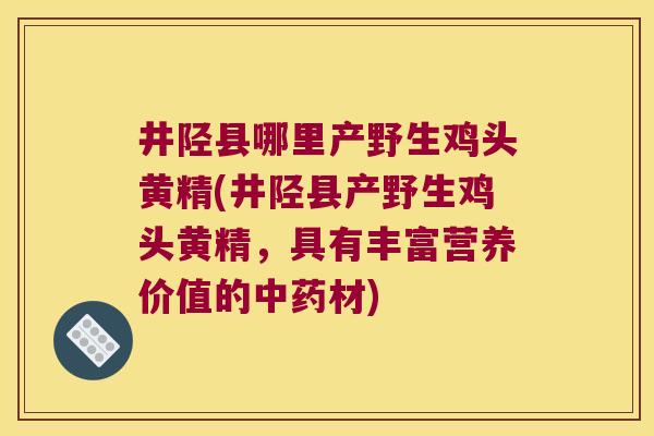 井陉县哪里产野生鸡头黄精(井陉县产野生鸡头黄精，具有丰富营养价值的材)