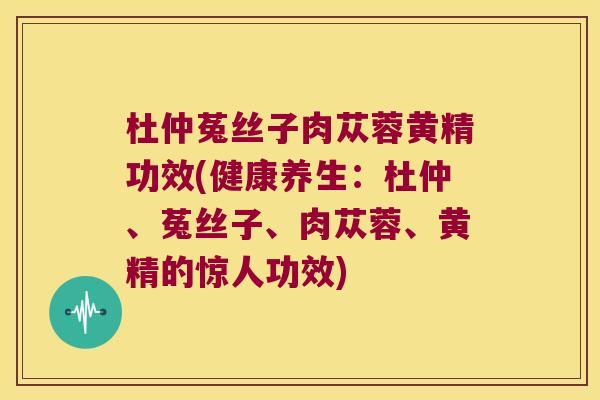 杜仲菟丝子肉苁蓉黄精功效(健康养生：杜仲、菟丝子、肉苁蓉、黄精的惊人功效)