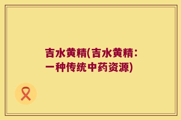 吉水黄精(吉水黄精:一种传统资源) 吉水黄精(吉水黄精:一种传统资源)