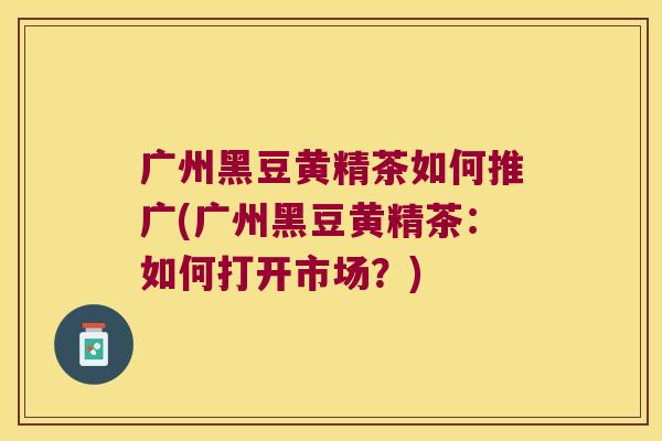 广州黑豆黄精茶如何推广(广州黑豆黄精茶:如何打开市场?) 广州黑豆黄精茶如何推广(广州黑豆黄精茶:如何打开市场?)