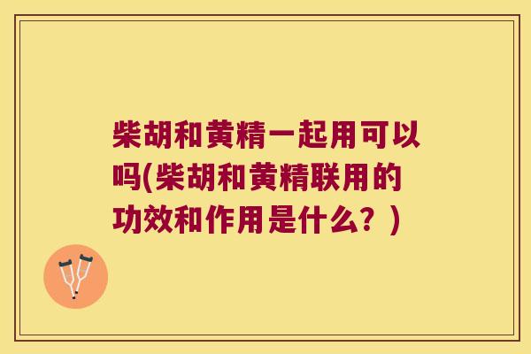 柴胡和黄精一起用可以吗(柴胡和黄精联用的功效和作用是什么？)